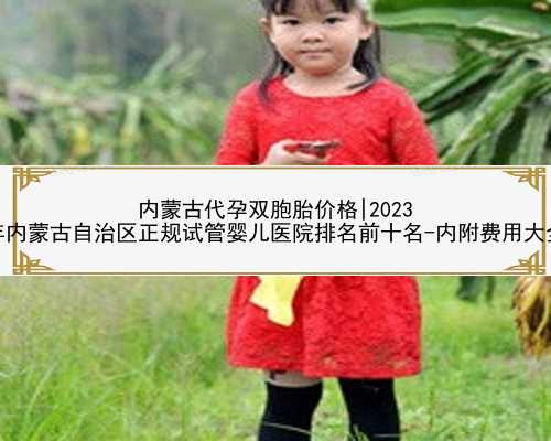 内蒙古代孕双胞胎价格|2023
年内蒙古自治区正规试管婴儿医院排名前十名-内附